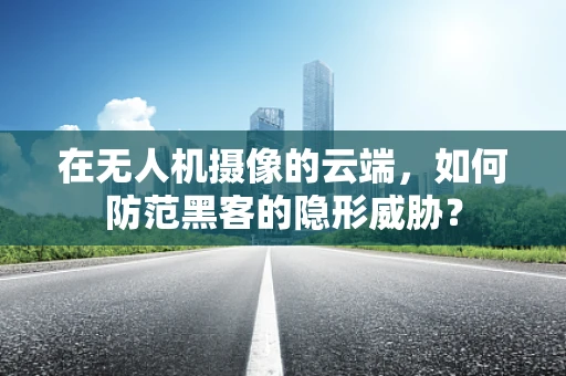 在无人机摄像的云端，如何防范黑客的隐形威胁？