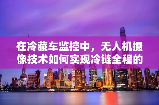 在冷藏车监控中，无人机摄像技术如何实现冷链全程的‘冷眼’监督？