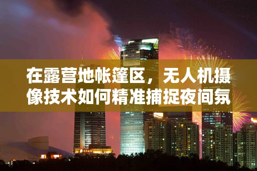 在露营地帐篷区，无人机摄像技术如何精准捕捉夜间氛围？