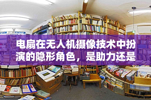 电扇在无人机摄像技术中扮演的隐形角色，是助力还是阻力？