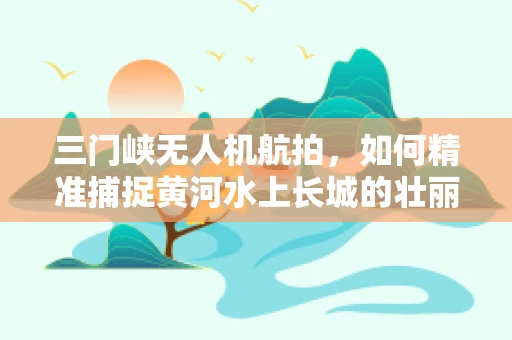 三门峡无人机航拍，如何精准捕捉黄河水上长城的壮丽？