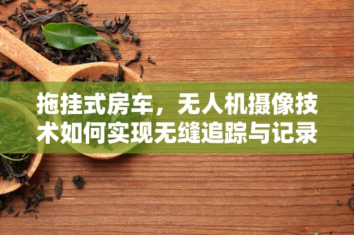 拖挂式房车，无人机摄像技术如何实现无缝追踪与记录？