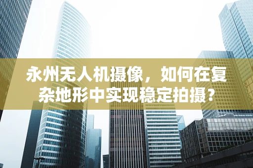永州无人机摄像，如何在复杂地形中实现稳定拍摄？