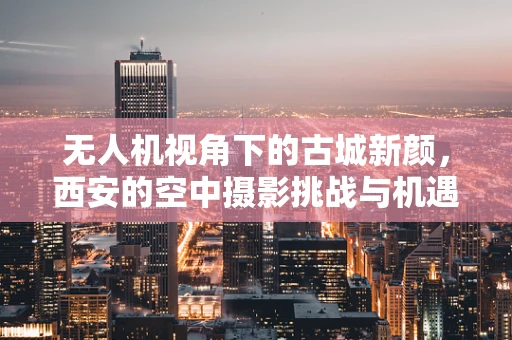 无人机视角下的古城新颜，西安的空中摄影挑战与机遇