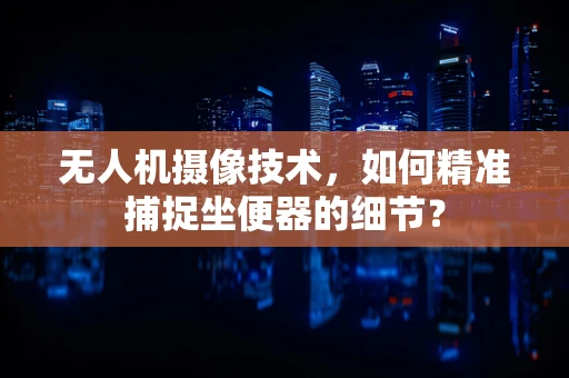 无人机摄像技术，如何精准捕捉坐便器的细节？