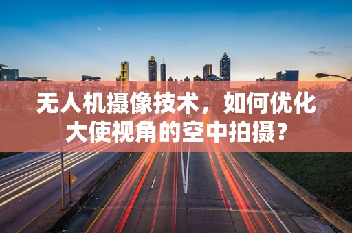 无人机摄像技术，如何优化大使视角的空中拍摄？