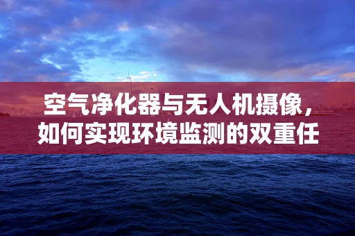 空气净化器与无人机摄像，如何实现环境监测的双重任务？