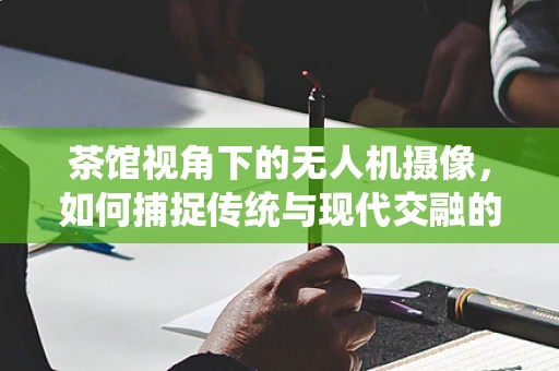 茶馆视角下的无人机摄像，如何捕捉传统与现代交融的独特魅力？