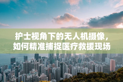护士视角下的无人机摄像，如何精准捕捉医疗救援现场的细微瞬间？