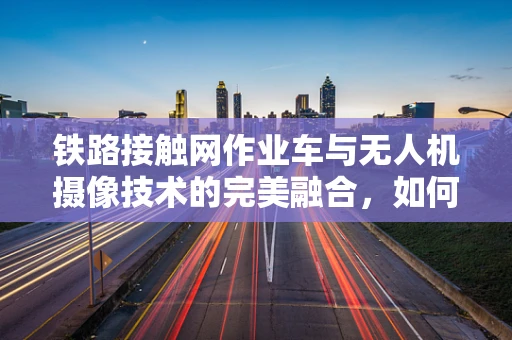 铁路接触网作业车与无人机摄像技术的完美融合，如何实现高效监测？