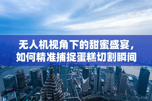 无人机视角下的甜蜜盛宴，如何精准捕捉蛋糕切割瞬间的完美画面？