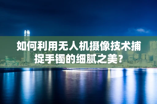 如何利用无人机摄像技术捕捉手镯的细腻之美？