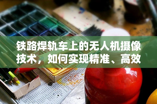 铁路焊轨车上的无人机摄像技术，如何实现精准、高效监测？