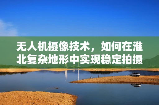 无人机摄像技术，如何在淮北复杂地形中实现稳定拍摄？