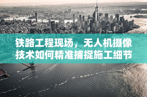 铁路工程现场，无人机摄像技术如何精准捕捉施工细节？