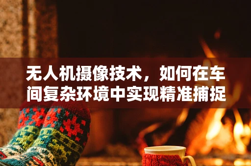 无人机摄像技术，如何在车间复杂环境中实现精准捕捉？