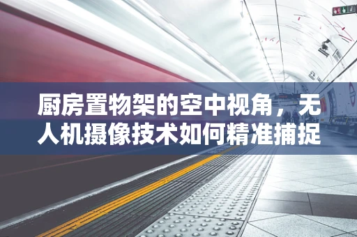 厨房置物架的空中视角，无人机摄像技术如何精准捕捉收纳细节？