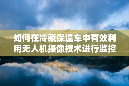 如何在冷藏保温车中有效利用无人机摄像技术进行监控与追踪？