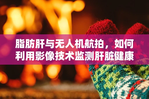 脂肪肝与无人机航拍，如何利用影像技术监测肝脏健康？
