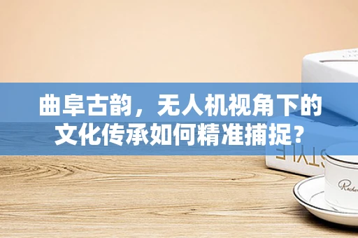 曲阜古韵，无人机视角下的文化传承如何精准捕捉？