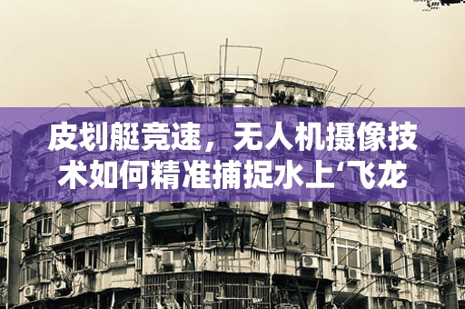 皮划艇竞速，无人机摄像技术如何精准捕捉水上‘飞龙’？