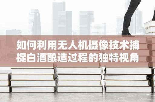 如何利用无人机摄像技术捕捉白酒酿造过程的独特视角？