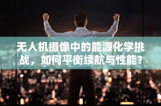 无人机摄像中的能源化学挑战，如何平衡续航与性能？