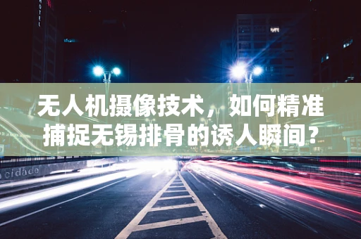 无人机摄像技术，如何精准捕捉无锡排骨的诱人瞬间？