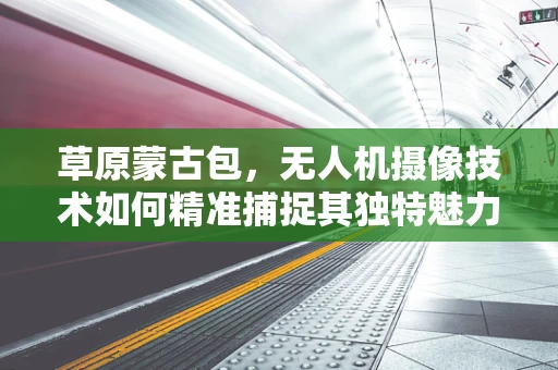 草原蒙古包，无人机摄像技术如何精准捕捉其独特魅力？