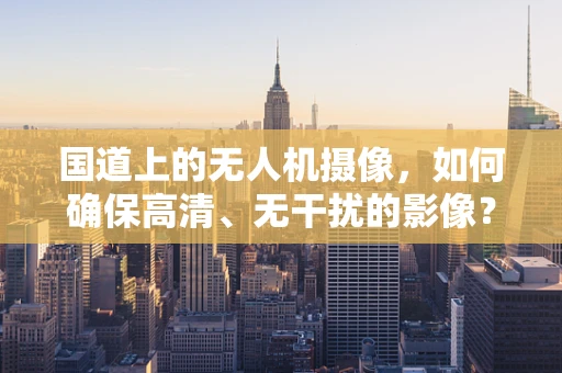 国道上的无人机摄像，如何确保高清、无干扰的影像？
