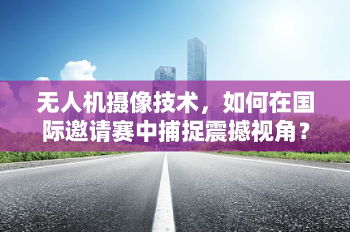 无人机摄像技术，如何在国际邀请赛中捕捉震撼视角？