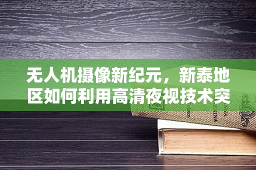 无人机摄像新纪元，新泰地区如何利用高清夜视技术突破夜间拍摄限制？