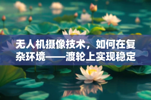 无人机摄像技术，如何在复杂环境——渡轮上实现稳定拍摄？