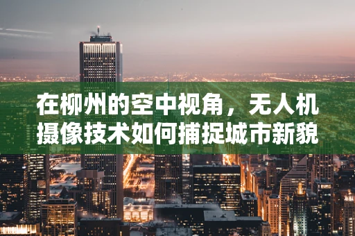 在柳州的空中视角，无人机摄像技术如何捕捉城市新貌？