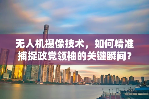 无人机摄像技术，如何精准捕捉政党领袖的关键瞬间？