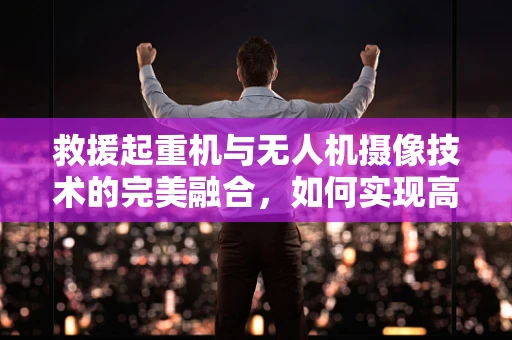 救援起重机与无人机摄像技术的完美融合，如何实现高效救援？