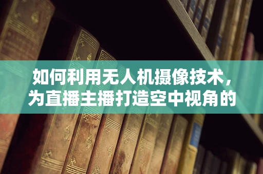 如何利用无人机摄像技术，为直播主播打造空中视角的魅力？