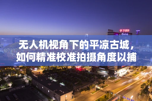 无人机视角下的平凉古城，如何精准校准拍摄角度以捕捉古韵风情？