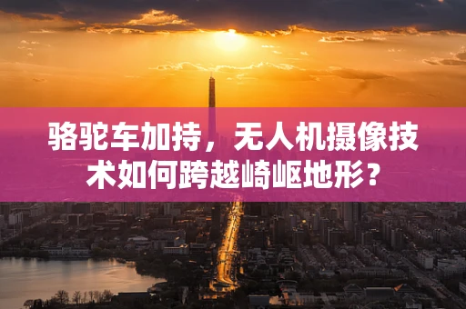 骆驼车加持，无人机摄像技术如何跨越崎岖地形？