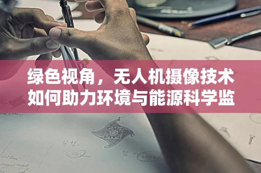 绿色视角，无人机摄像技术如何助力环境与能源科学监测？