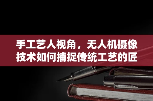 手工艺人视角，无人机摄像技术如何捕捉传统工艺的匠心独运？