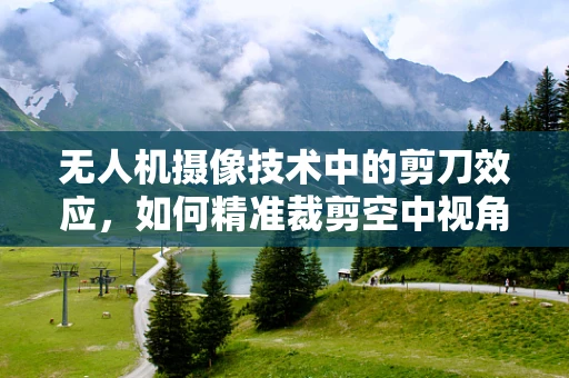 无人机摄像技术中的剪刀效应，如何精准裁剪空中视角？
