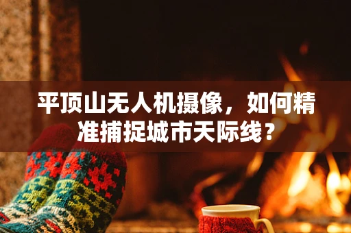 平顶山无人机摄像，如何精准捕捉城市天际线？
