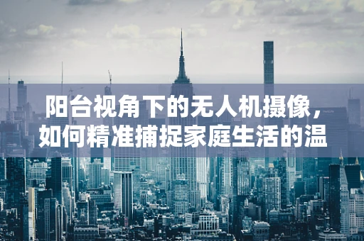 阳台视角下的无人机摄像，如何精准捕捉家庭生活的温馨瞬间？