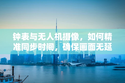 钟表与无人机摄像，如何精准同步时间，确保画面无延迟？