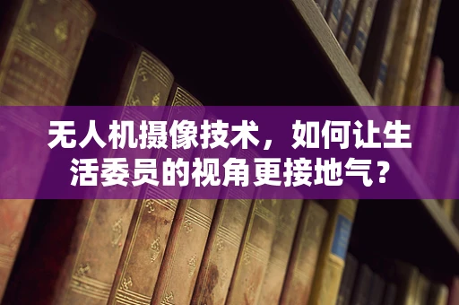 无人机摄像技术，如何让生活委员的视角更接地气？
