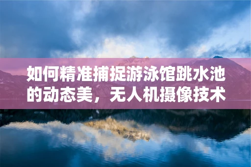 如何精准捕捉游泳馆跳水池的动态美，无人机摄像技术的挑战与对策