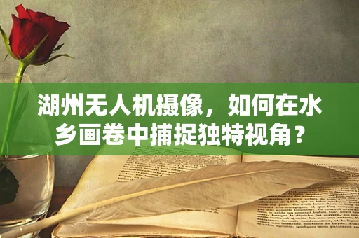 湖州无人机摄像，如何在水乡画卷中捕捉独特视角？
