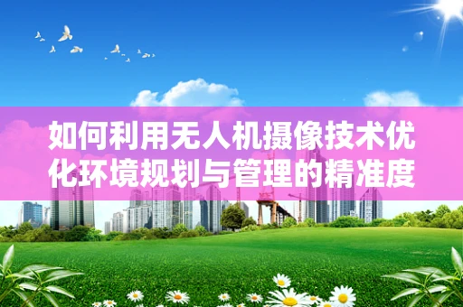 如何利用无人机摄像技术优化环境规划与管理的精准度？