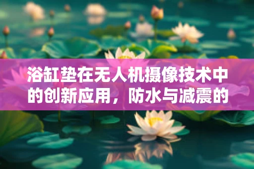 浴缸垫在无人机摄像技术中的创新应用，防水与减震的双重挑战